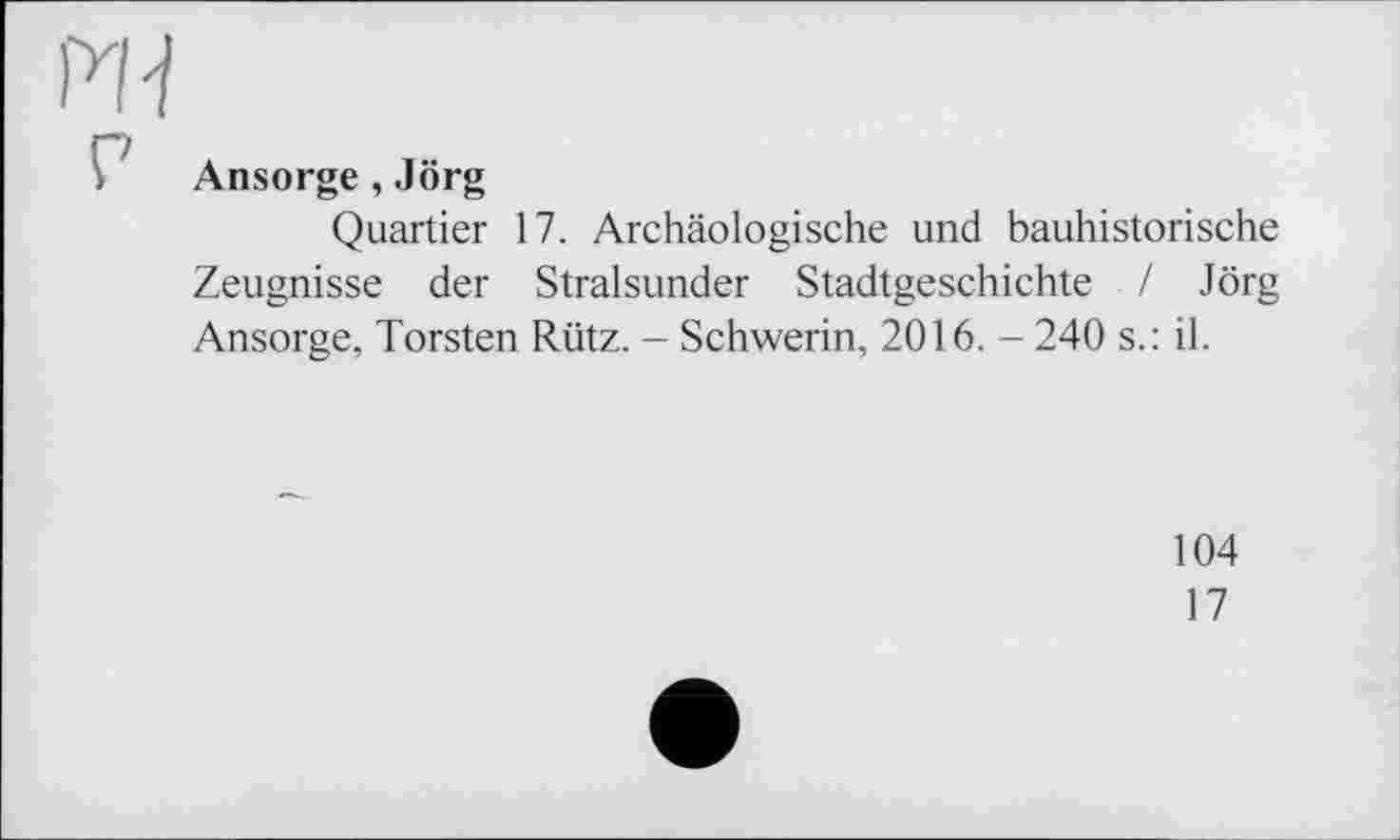 ﻿Ansorge, Jörg
Quartier 17. Archäologische und bauhistorische Zeugnisse der Stralsunder Stadtgeschichte / Jörg Ansorge, Torsten Rütz. - Schwerin, 2016. - 240 s.: il.
104
17